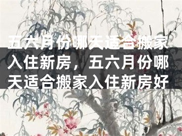 五六月份哪天适合搬家入住新房，五六月份哪天适合搬家入住新房好