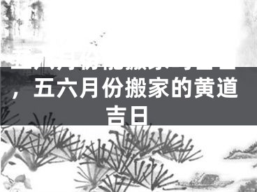 五六月份能搬家吗吉日，五六月份搬家的黄道吉日