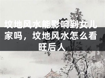 坟地风水能影响到女儿家吗，坟地风水怎么看旺后人