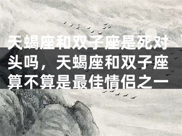 天蝎座和双子座是死对头吗，天蝎座和双子座算不算是最佳情侣之一