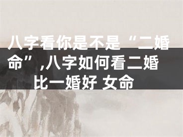 八字看你是不是“二婚命”,八字如何看二婚比一婚好 女命