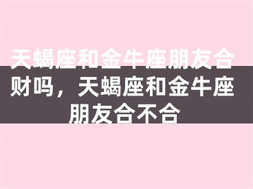 天蝎座和金牛座朋友合财吗，天蝎座和金牛座朋友合不合