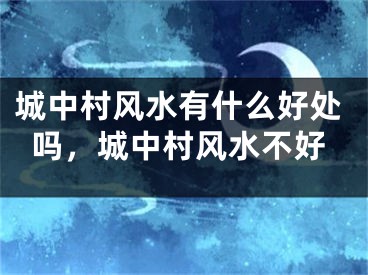 城中村风水有什么好处吗，城中村风水不好