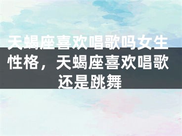 天蝎座喜欢唱歌吗女生性格，天蝎座喜欢唱歌还是跳舞