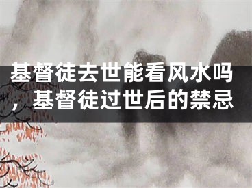 基督徒去世能看风水吗，基督徒过世后的禁忌
