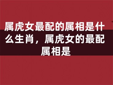属虎女最配的属相是什么生肖，属虎女的最配属相是