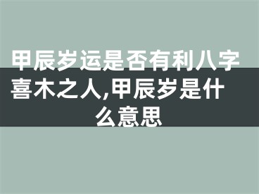 甲辰岁运是否有利八字喜木之人,甲辰岁是什么意思