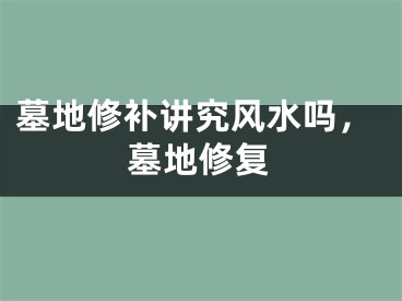 墓地修补讲究风水吗,墓地修复