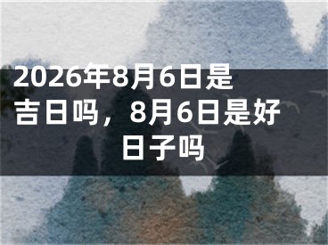 2026年8月6日是吉日吗，8月6日是好日子吗