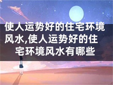 使人运势好的住宅环境风水,使人运势好的住宅环境风水有哪些