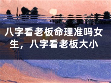 八字看老板命理准吗女生，八字看老板大小
