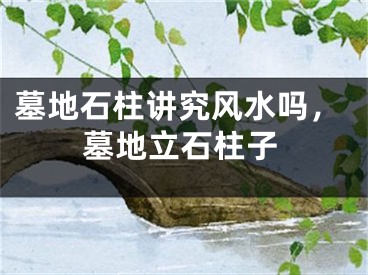墓地石柱讲究风水吗,墓地立石柱子