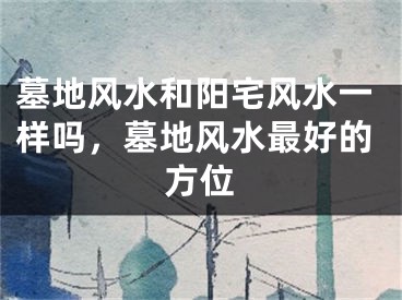 墓地风水和阳宅风水一样吗,墓地风水最好的方位