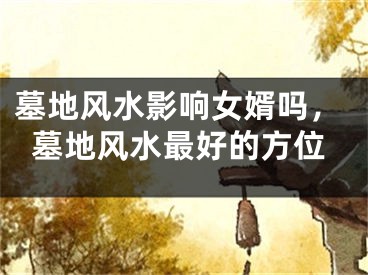 墓地风水影响女婿吗,墓地风水最好的方位