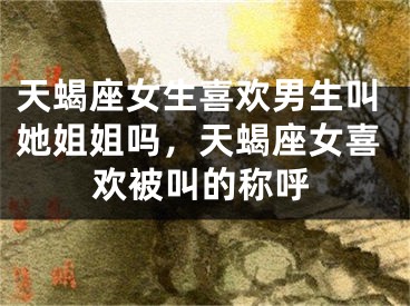 天蝎座女生喜欢男生叫她姐姐吗，天蝎座女喜欢被叫的称呼