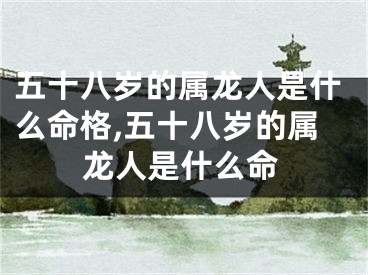 五十八岁的属龙人是什么命格,五十八岁的属龙人是什么命
