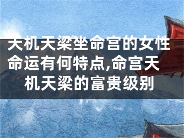 天机天梁坐命宫的女性命运有何特点,命宫天机天梁的富贵级别