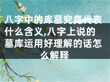 八字中的库墓究竟代表什么含义,八字上说的墓库运用好理解的话怎么解释