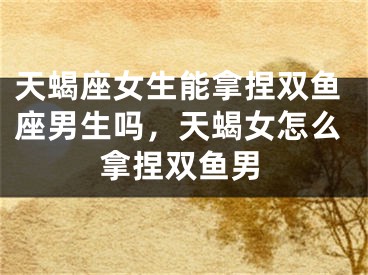 天蝎座女生能拿捏双鱼座男生吗,天蝎女怎么拿捏双鱼男
