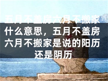 五月不盖房六月不搬家什么意思，五月不盖房六月不搬家是说的阳历还是阴历