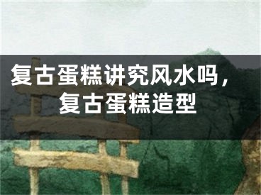 复古蛋糕讲究风水吗，复古蛋糕造型