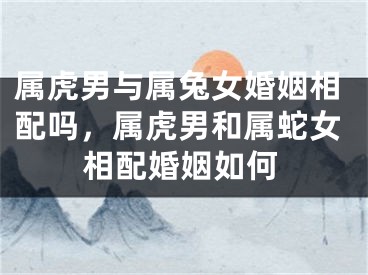属虎男与属兔女婚姻相配吗，属虎男和属蛇女相配婚姻如何