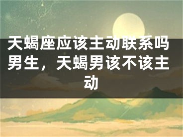 天蝎座应该主动联系吗男生，天蝎男该不该主动