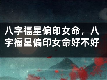 八字福星偏印女命,八字福星偏印女命好不好