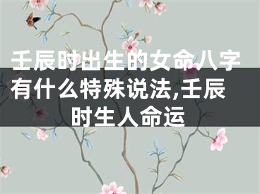 壬辰时出生的女命八字有什么特殊说法,壬辰时生人命运