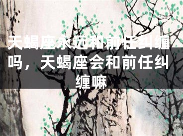 天蝎座永远和前任纠缠吗，天蝎座会和前任纠缠嘛