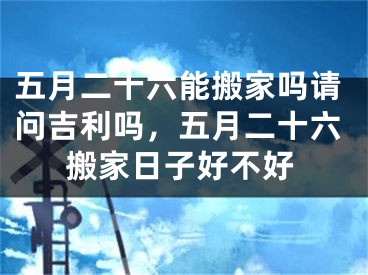 五月二十六能搬家吗请问吉利吗,五月二十六搬家日子好不好
