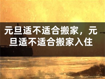 元旦适不适合搬家，元旦适不适合搬家入住