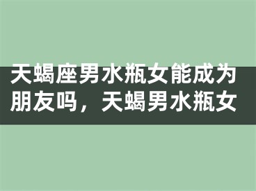 天蝎座男水瓶女能成为朋友吗,天蝎男水瓶女