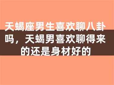 天蝎座男生喜欢聊八卦吗,天蝎男喜欢聊得来的还是身材好的