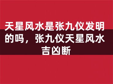 天星风水是张九仪发明的吗,张九仪天星风水吉凶断