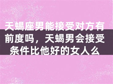 天蝎座男能接受对方有前度吗,天蝎男会接受条件比他好的女人么