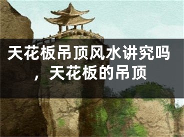 天花板吊顶风水讲究吗，天花板的吊顶