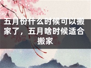 五月份什么时候可以搬家了,五月啥时候适合搬家