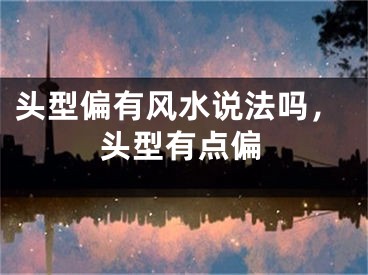 头型偏有风水说法吗,头型有点偏