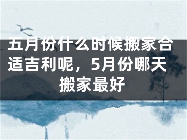 五月份什么时候搬家合适吉利呢，5月份哪天搬家最好