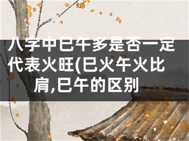 八字中巳午多是否一定代表火旺(巳火午火比肩,巳午的区别