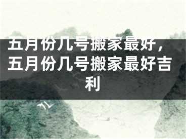 五月份几号搬家最好，五月份几号搬家最好吉利