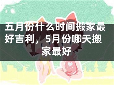 五月份什么时间搬家最好吉利，5月份哪天搬家最好