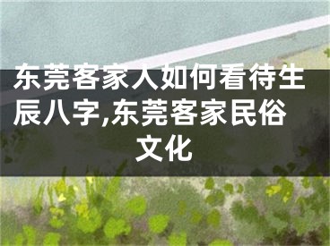 东莞客家人如何看待生辰八字,东莞客家民俗文化