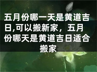 五月份哪一天是黄道吉日,可以搬新家，五月份哪天是黄道吉日适合搬家