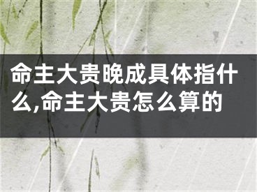 命主大贵晚成具体指什么,命主大贵怎么算的