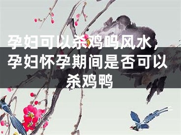 孕妇可以杀鸡吗风水，孕妇怀孕期间是否可以杀鸡鸭