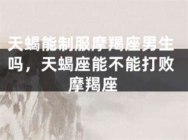 天蝎能制服摩羯座男生吗,天蝎座能不能打败摩羯座