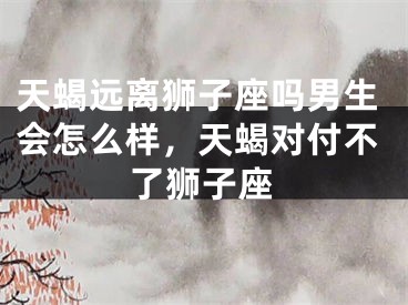 天蝎远离狮子座吗男生会怎么样，天蝎对付不了狮子座