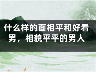 什么样的面相平和好看男，相貌平平的男人